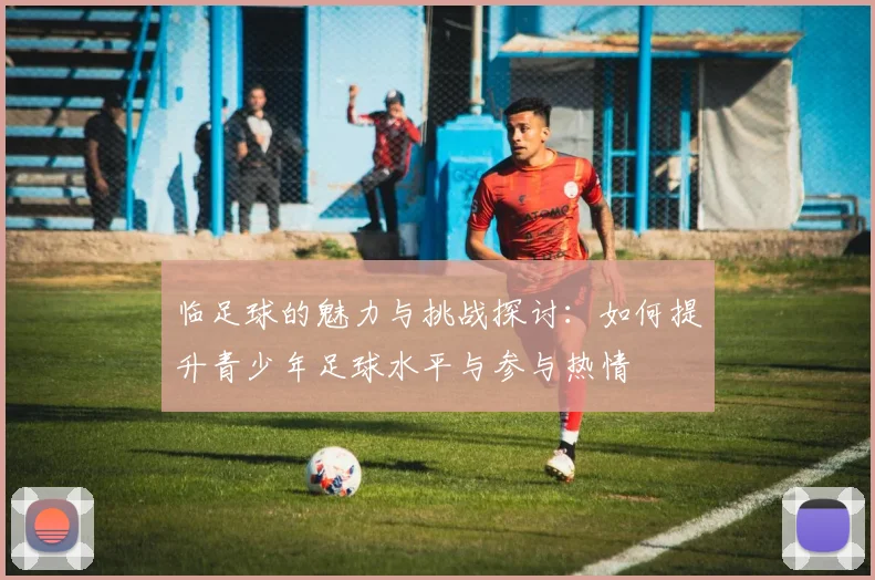 临足球的魅力与挑战探讨：如何提升青少年足球水平与参与热情