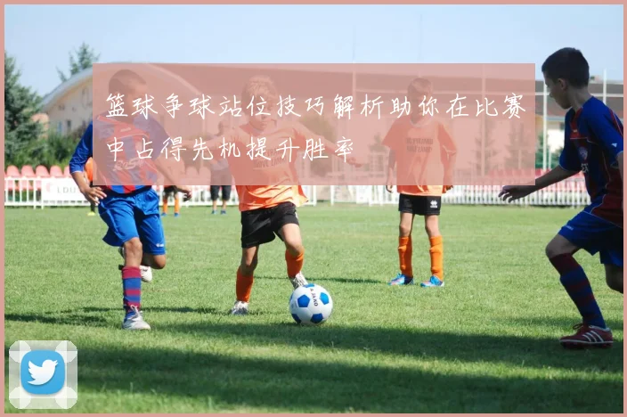 篮球争球站位技巧解析助你在比赛中占得先机提升胜率