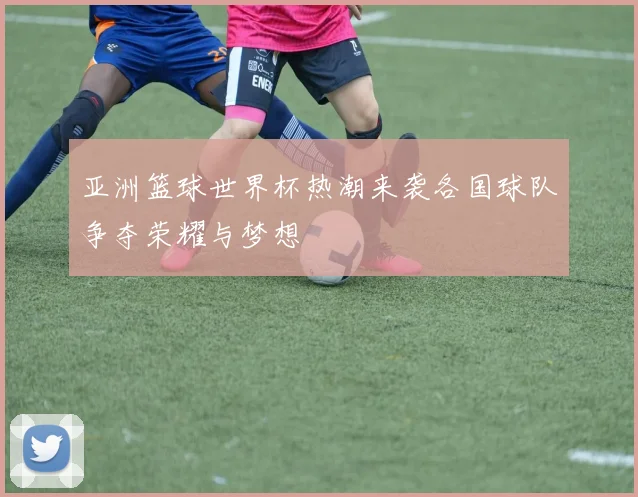 亚洲篮球世界杯热潮来袭各国球队争夺荣耀与梦想